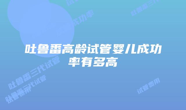 吐鲁番高龄试管婴儿成功率有多高