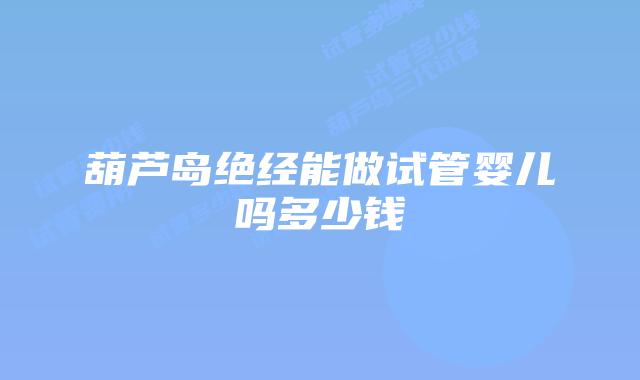 葫芦岛绝经能做试管婴儿吗多少钱