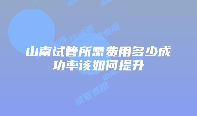 山南试管所需费用多少成功率该如何提升
