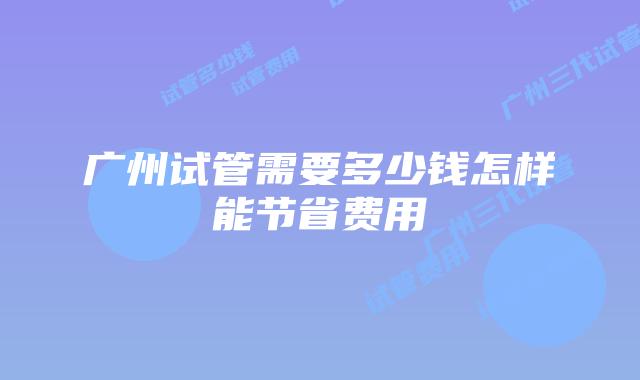 广州试管需要多少钱怎样能节省费用