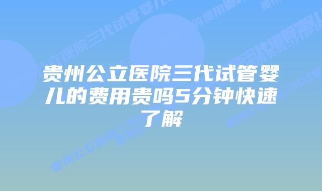 贵州公立医院三代试管婴儿的费用贵吗5分钟快速了解