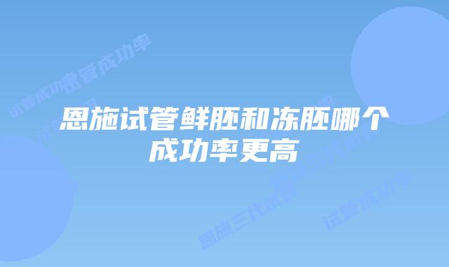 恩施试管鲜胚和冻胚哪个成功率更高