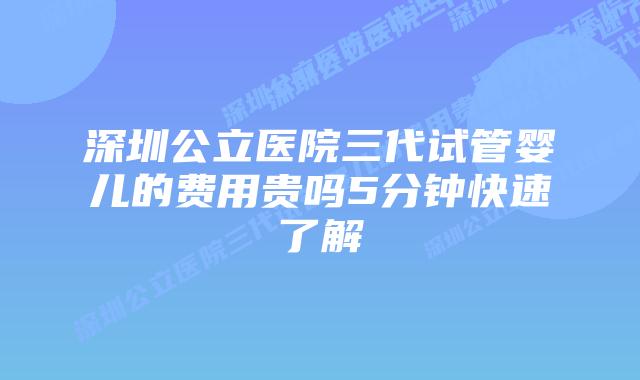 深圳公立医院三代试管婴儿的费用贵吗5分钟快速了解