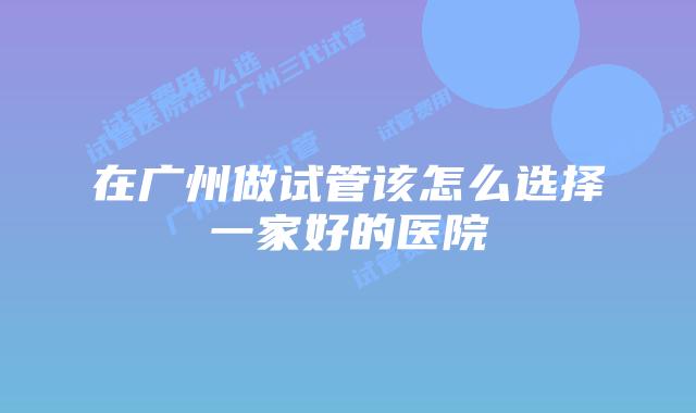 在广州做试管该怎么选择一家好的医院