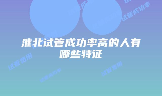 淮北试管成功率高的人有哪些特征
