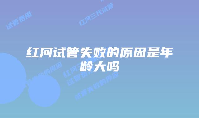 红河试管失败的原因是年龄大吗