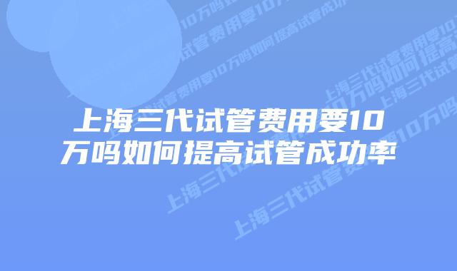 上海三代试管费用要10万吗如何提高试管成功率