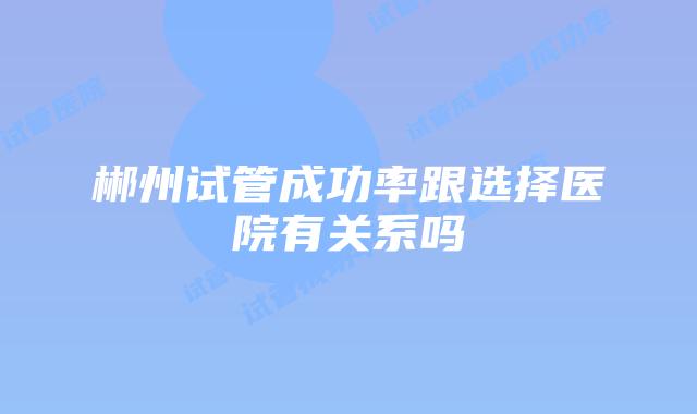 郴州试管成功率跟选择医院有关系吗