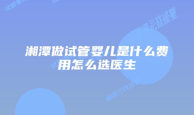 湘潭做试管婴儿是什么费用怎么选医生