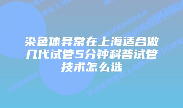 染色体异常在上海适合做几代试管5分钟科普试管技术怎么选