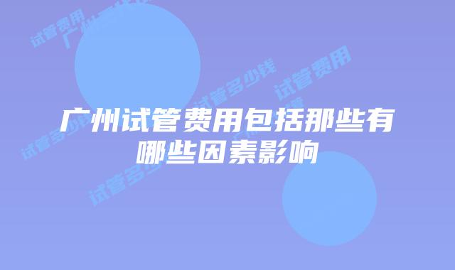 广州试管费用包括那些有哪些因素影响