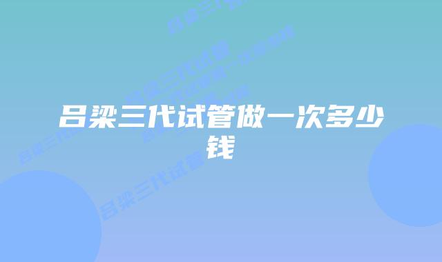 吕梁三代试管做一次多少钱