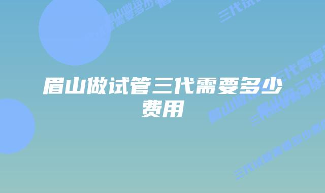 眉山做试管三代需要多少费用