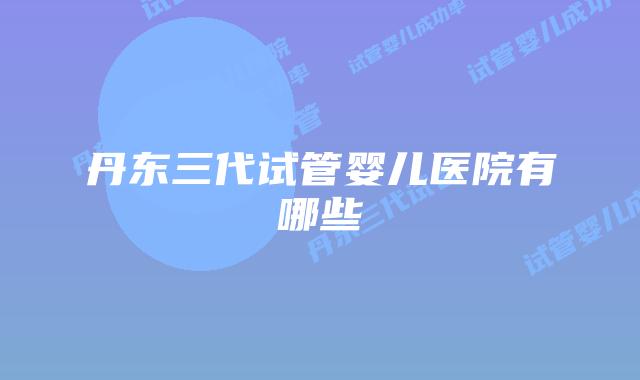 丹东三代试管婴儿医院有哪些