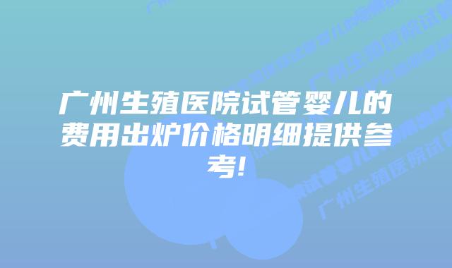 广州生殖医院试管婴儿的费用出炉价格明细提供参考!