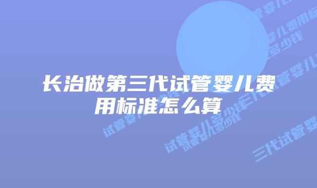 长治做第三代试管婴儿费用标准怎么算