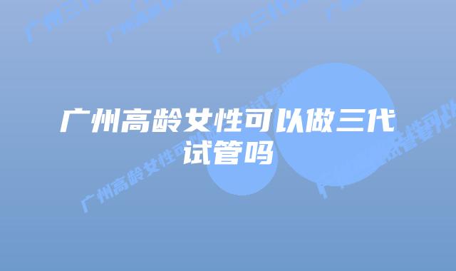 广州高龄女性可以做三代试管吗
