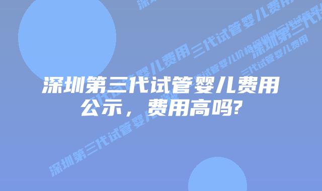 深圳第三代试管婴儿费用公示，费用高吗?