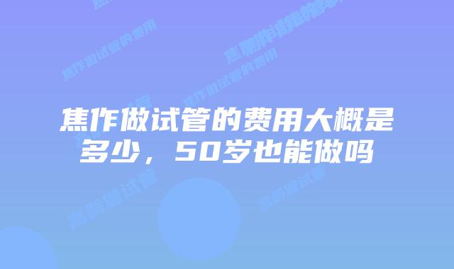 焦作做试管的费用大概是多少，50岁也能做吗