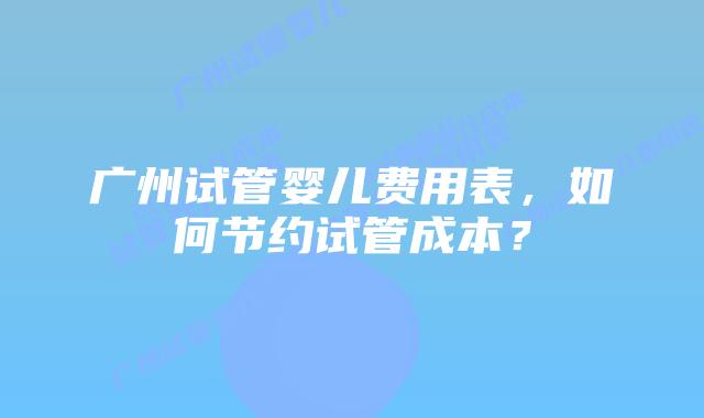 广州试管婴儿费用表,如何节约试管成本?