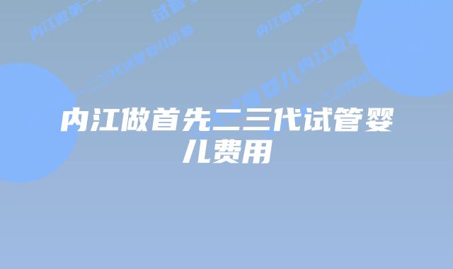 内江做首先二三代试管婴儿费用