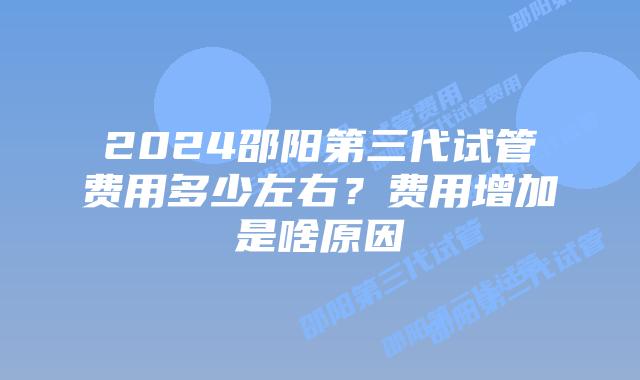 2024邵阳第三代试管费用多少左右？费用增加是啥原因