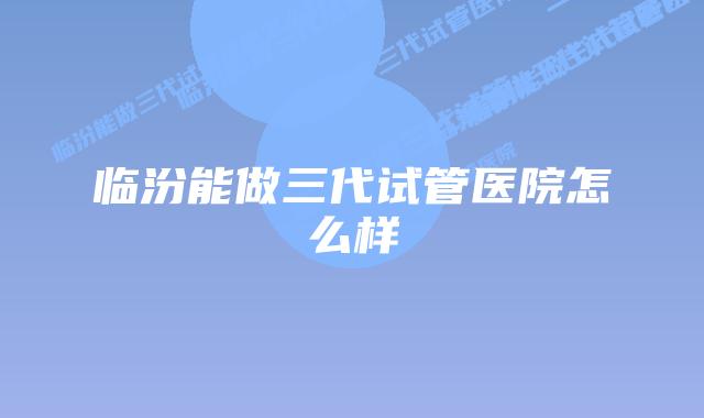 临汾能做三代试管医院怎么样