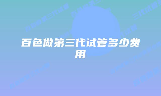 百色做第三代试管多少费用