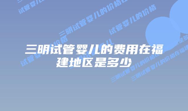 三明试管婴儿的费用在福建地区是多少