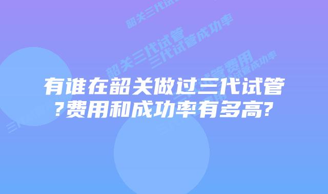 有谁在韶关做过三代试管?费用和成功率有多高?