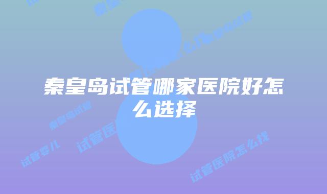 秦皇岛试管哪家医院好怎么选择