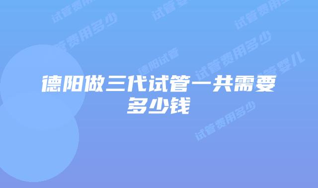 德阳做三代试管一共需要多少钱