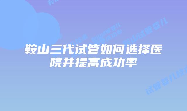 鞍山三代试管如何选择医院并提高成功率