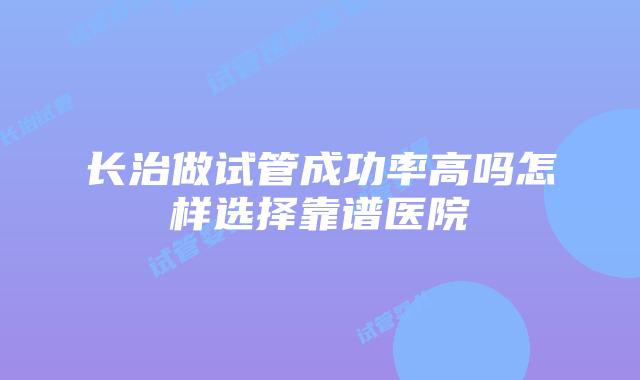 长治做试管成功率高吗怎样选择靠谱医院