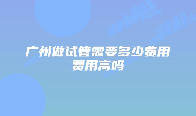 广州做试管需要多少费用费用高吗