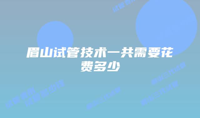 眉山试管技术一共需要花费多少