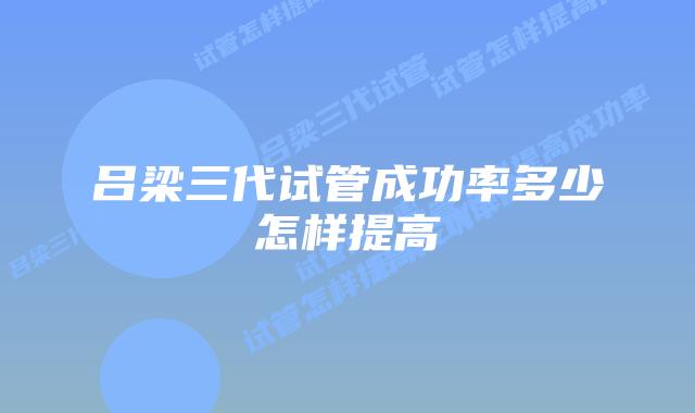 吕梁三代试管成功率多少怎样提高