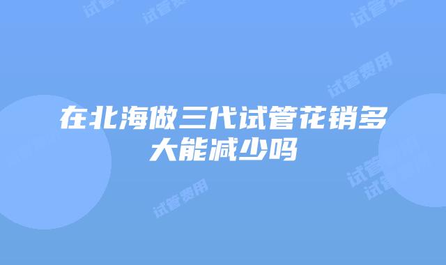 在北海做三代试管花销多大能减少吗