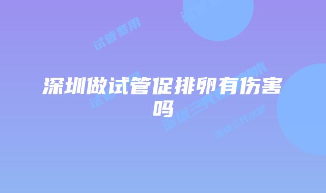 深圳做试管促排卵有伤害吗