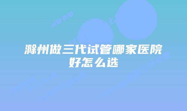 滁州做三代试管哪家医院好怎么选