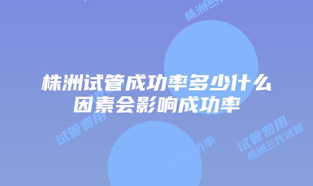 株洲试管成功率多少什么因素会影响成功率