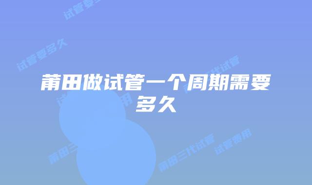 莆田做试管一个周期需要多久