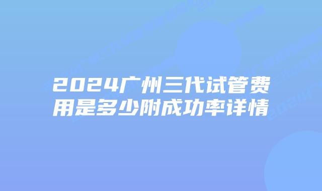 2024广州三代试管费用是多少附成功率详情