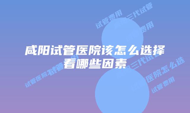咸阳试管医院该怎么选择看哪些因素