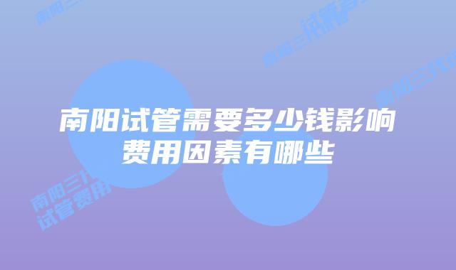 南阳试管需要多少钱影响费用因素有哪些