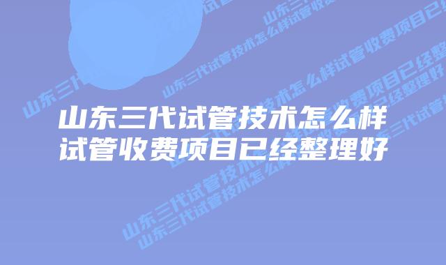 山东三代试管技术怎么样试管收费项目已经整理好