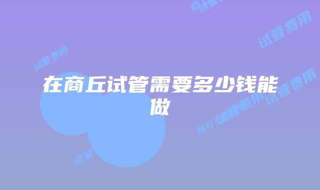 在商丘试管需要多少钱能做
