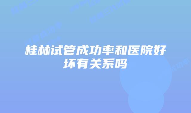 桂林试管成功率和医院好坏有关系吗