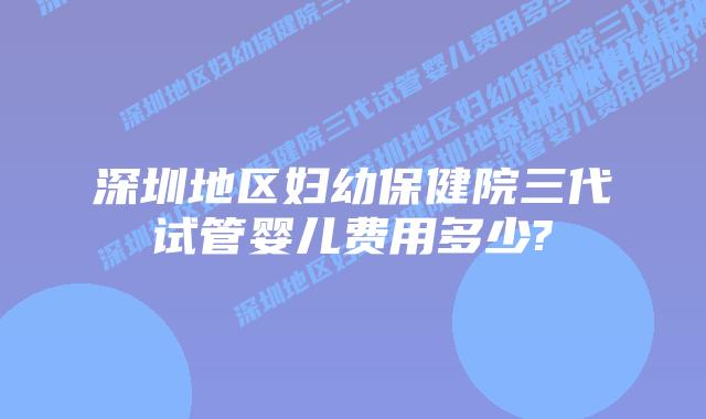 深圳地区妇幼保健院三代试管婴儿费用多少?