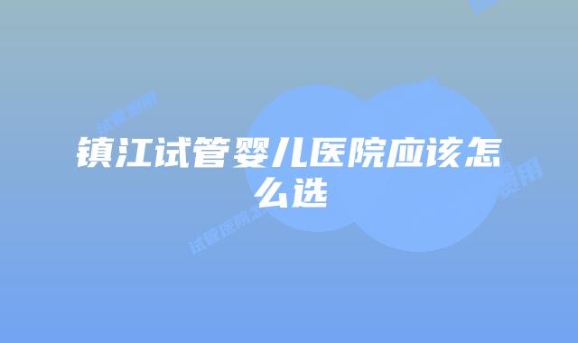 镇江试管婴儿医院应该怎么选